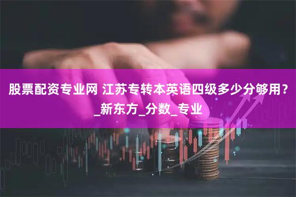 股票配资专业网 江苏专转本英语四级多少分够用？_新东方_分数_专业