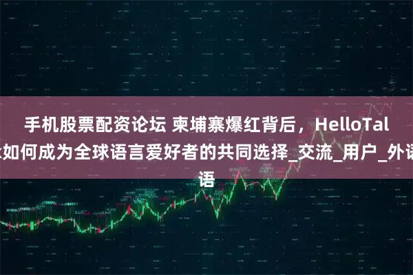 手机股票配资论坛 柬埔寨爆红背后，HelloTalk如何成为全球语言爱好者的共同选择_交流_用户_外语